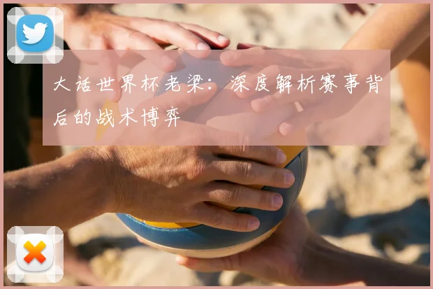 大话世界杯老梁：深度解析赛事背后的战术博弈