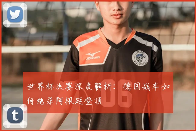 世界杯决赛深度解析:德国战车如何绝杀阿根廷登顶