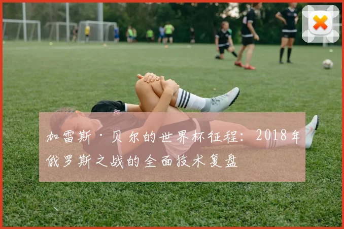 加雷斯·贝尔的世界杯征程：2018年俄罗斯之战的全面技术复盘