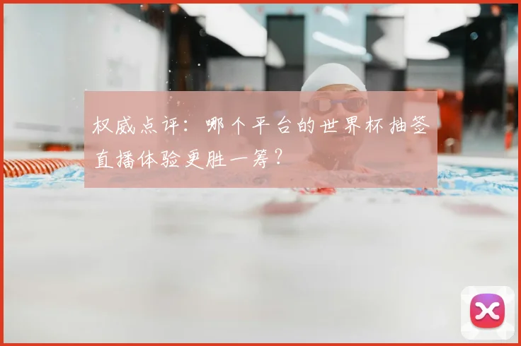 权威点评：哪个平台的世界杯抽签直播体验更胜一筹？