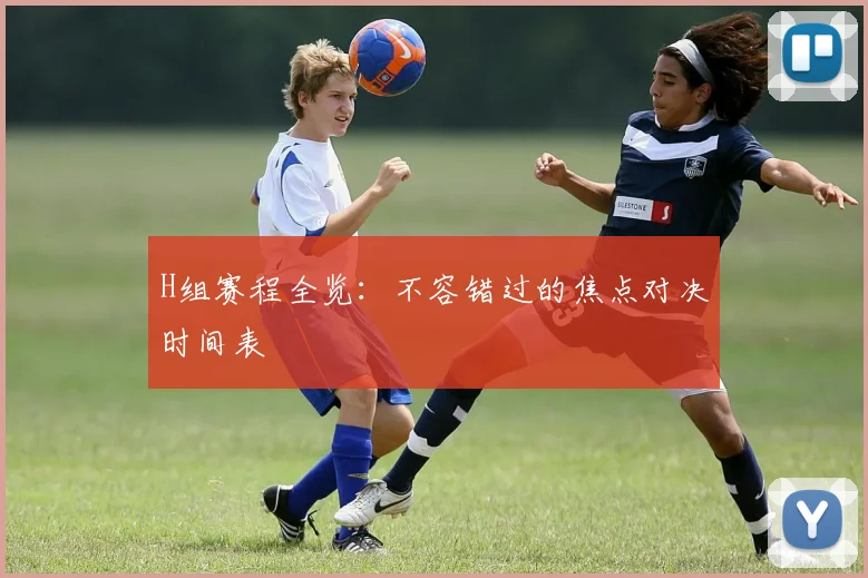 H组赛程全览：不容错过的焦点对决时间表