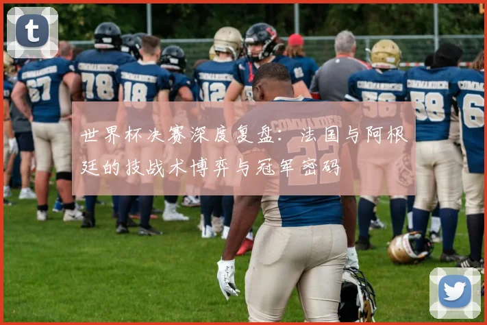 世界杯决赛深度复盘：法国与阿根廷的技战术博弈与冠军密码
