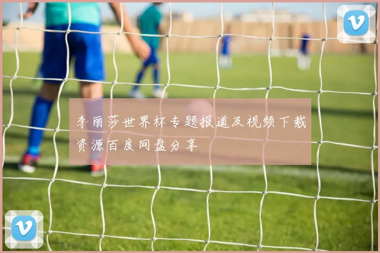 李丽莎世界杯专题报道及视频下载资源百度网盘分享