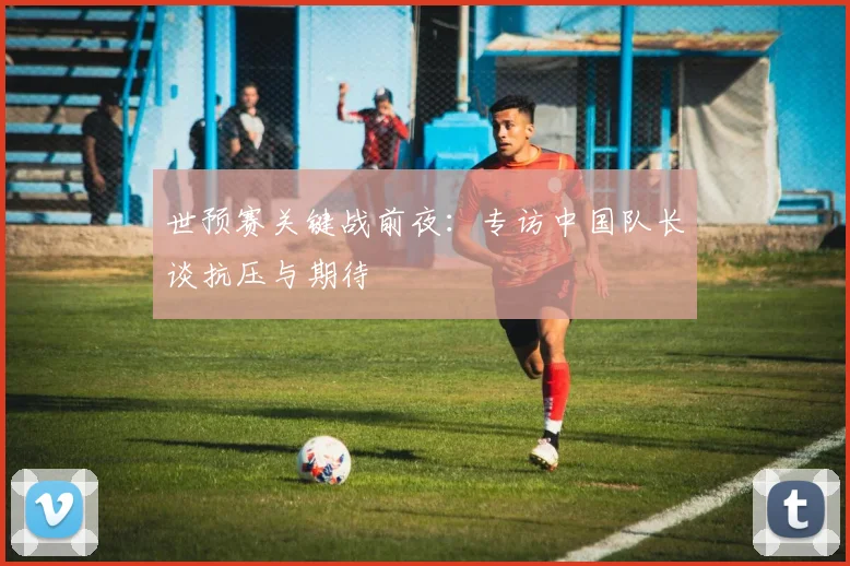 世预赛关键战前夜：专访中国队长谈抗压与期待