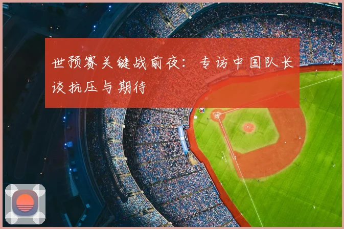 世预赛关键战前夜：专访中国队长谈抗压与期待