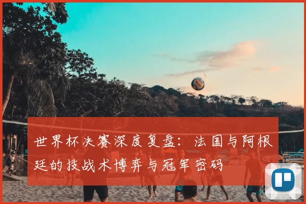 世界杯决赛深度复盘：法国与阿根廷的技战术博弈与冠军密码