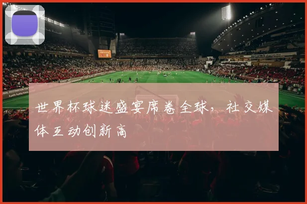 世界杯球迷盛宴席卷全球，社交媒体互动创新高