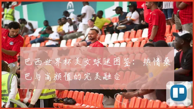 巴西世界杯美女球迷图鉴：热情桑巴与高颜值的完美融合