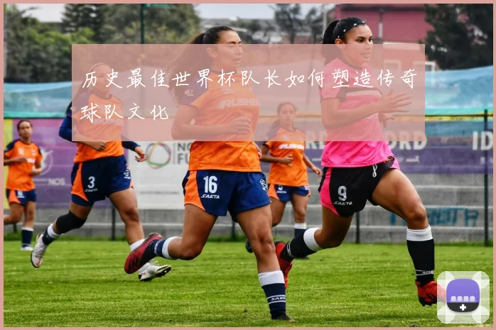 历史最佳世界杯队长如何塑造传奇球队文化