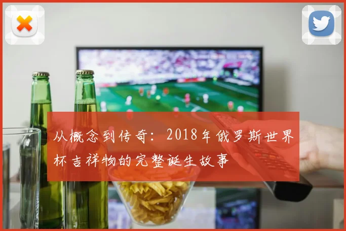 从概念到传奇：2018年俄罗斯世界杯吉祥物的完整诞生故事