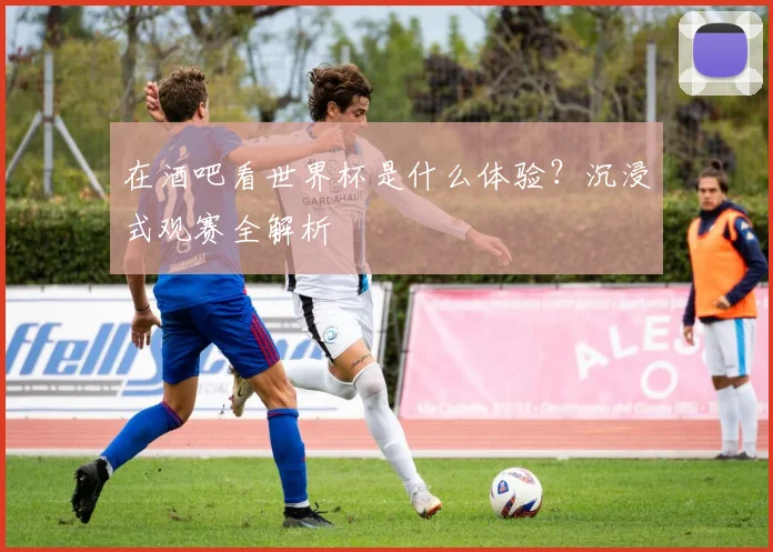 在酒吧看世界杯是什么体验？沉浸式观赛全解析