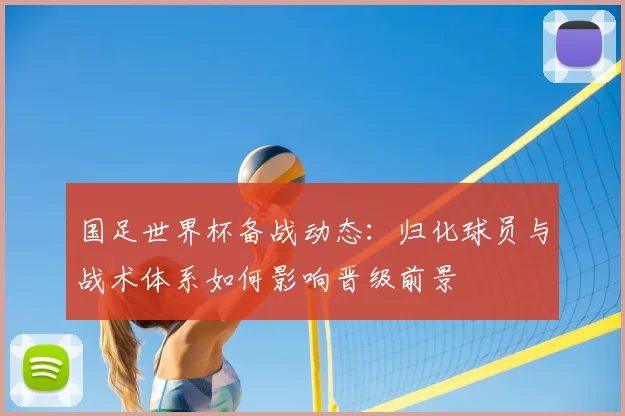 国足世界杯备战动态:归化球员与战术体系如何影响晋级前景