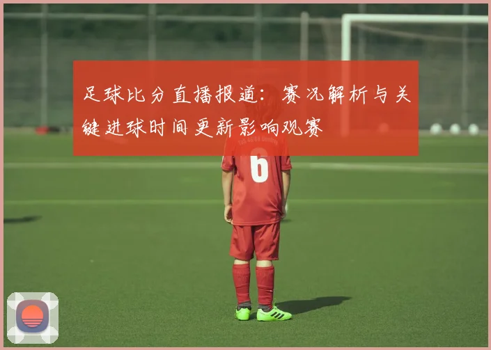 足球比分直播报道:赛况解析与关键进球时间更新影响观赛