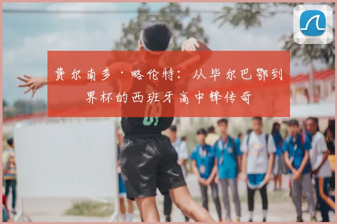 费尔南多·略伦特:从毕尔巴鄂到世界杯的西班牙高中锋传奇