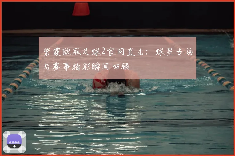 紫霞欧冠足球2官网直击:球星专访与赛事精彩瞬间回顾