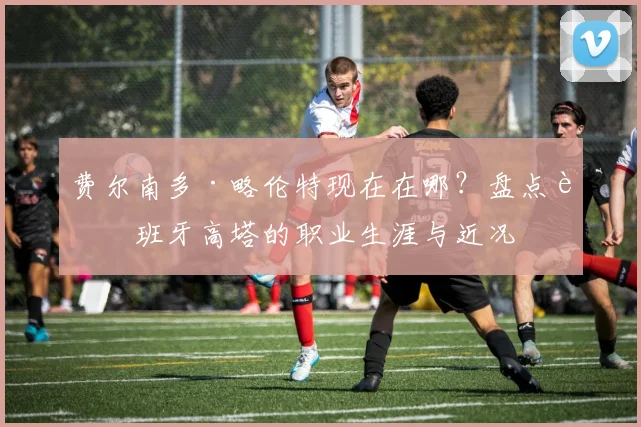 费尔南多·略伦特现在在哪？盘点西班牙高塔的职业生涯与近况