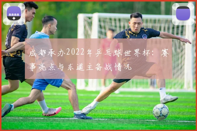 成都承办2022年乒乓球世界杯：赛事亮点与东道主备战情况