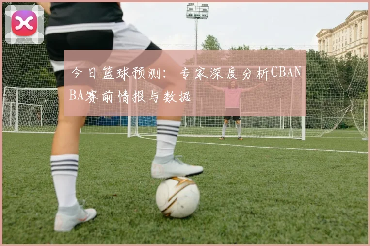 今日篮球预测:专家深度分析CBANBA赛前情报与数据