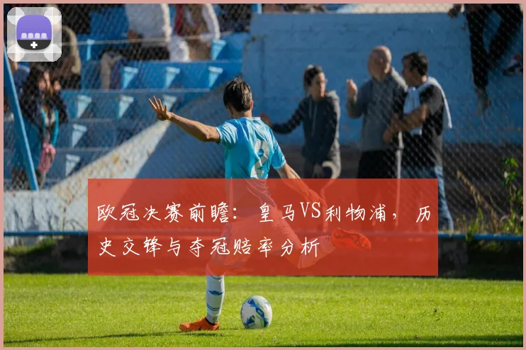 欧冠决赛前瞻：皇马VS利物浦，历史交锋与夺冠赔率分析