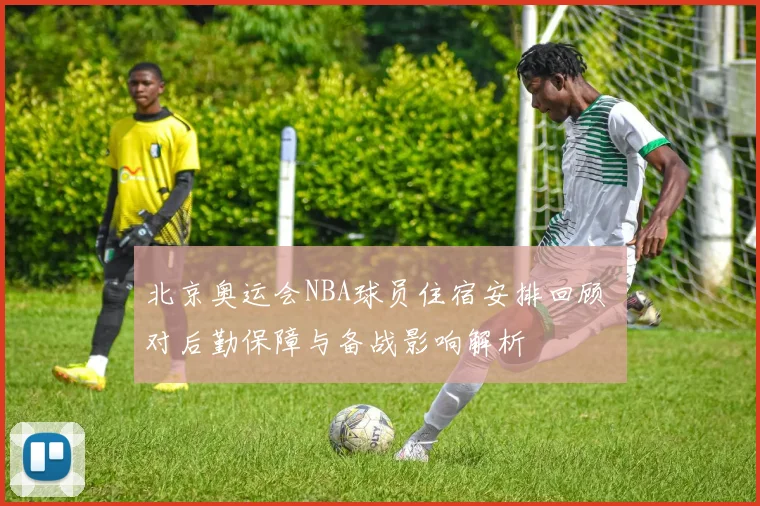北京奥运会NBA球员住宿安排回顾 对后勤保障与备战影响解析