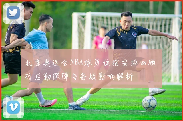北京奥运会NBA球员住宿安排回顾 对后勤保障与备战影响解析