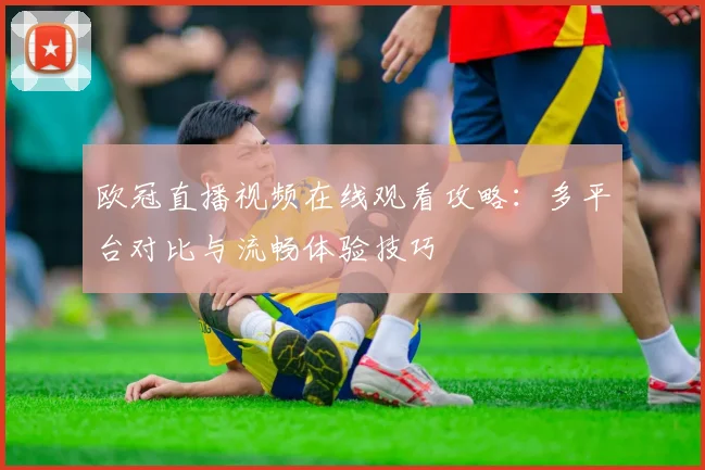 欧冠直播视频在线观看攻略：多平台对比与流畅体验技巧