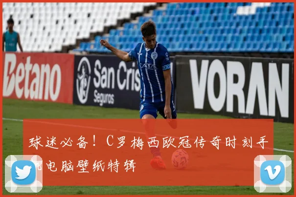 球迷必备！C罗梅西欧冠传奇时刻手机电脑壁纸特辑