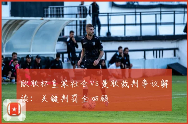 欧联杯皇家社会vs曼联裁判争议解读：关键判罚全回顾